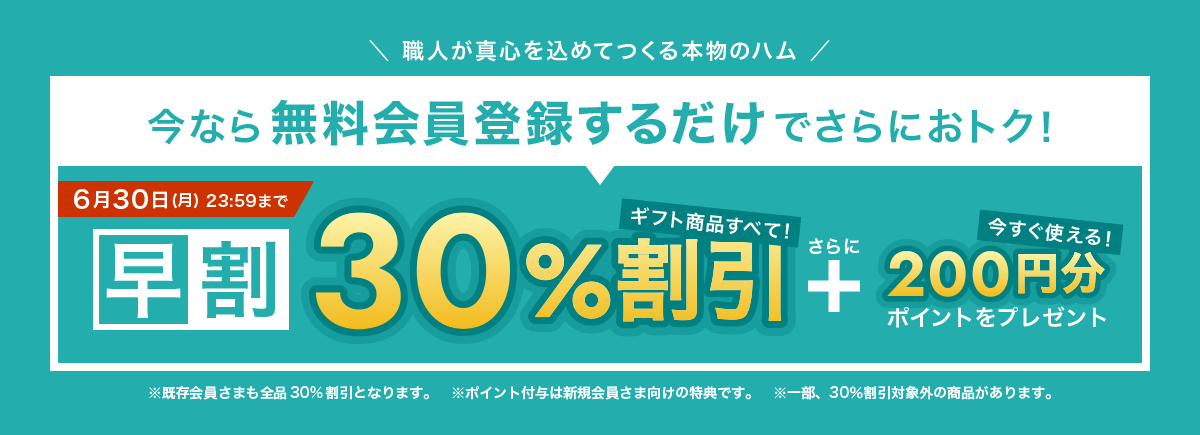 職人が真心を込めてつくる本物のハム 今なら無料会員登録するだけでさらにおトク! 6月30日 月曜日 23時59分まで 早割30%割引 さらに 今すぐ使える200円分ポイントをプレゼント ※既存会員さまも全品30%割引となります。※ポイント付与は新規会員さま向けの特典です。※一部、30%割引対象外の商品があります。