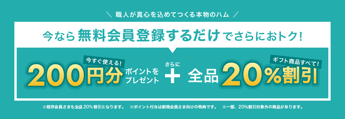 職人が真心を込めてつくる本物のハム 今なら無料会員登録するだけでさらにおトク! 今すぐ使える200円分ポイントをプレゼント さらに 全品20%割引  ※既存会員さまも全20%割引となります。※ポイント付与は新規会員さま向けの特典です。※一部20%割引対象外の商品があります。
